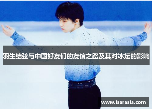 羽生结弦与中国好友们的友谊之路及其对冰坛的影响